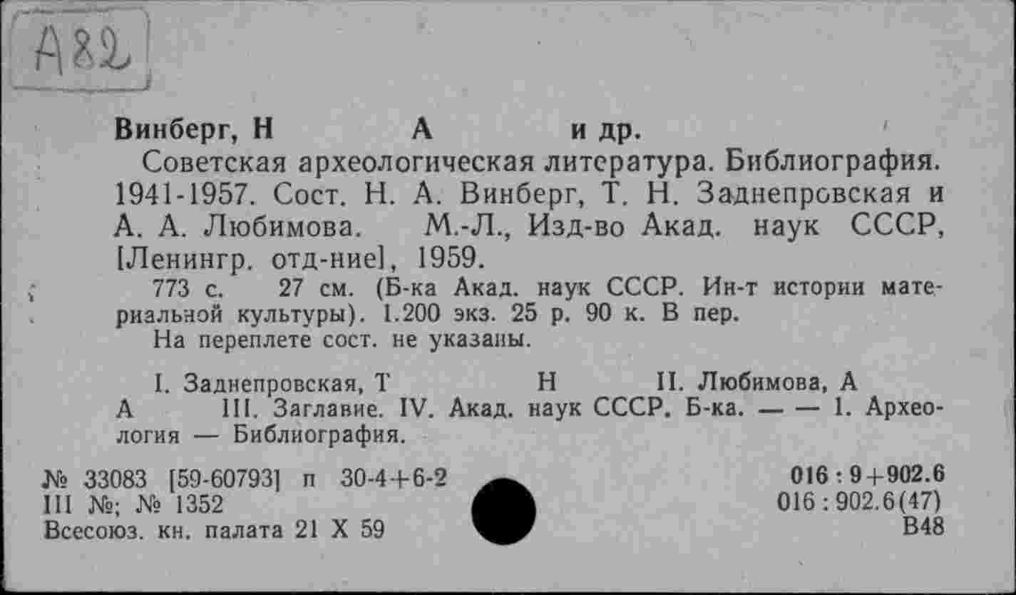 ﻿А а]
Винберг, Н	А	и др.
Советская археологическая литература. Библиография. 1941-1957. Сост. Н. А. Винберг, T. Н. Заднепровская и А. А. Любимова. М.-Л., Изд-во Акад, наук СССР, [Ленингр. отд-ние], 1959.
773 с. 27 см. (Б-ка Акад, наук СССР. Ин-т истории материальной культуры). 1.200 экз. 25 р. 90 к. В пер.
На переплете сост. не указаны.
I. Заднепровская, T	H II. Любимова, А
А III. Заглавие. IV. Акад, наук СССР. Б-ка. — — 1. Археология — Библиография.
№ 33083 [59-607931 п 30-4+6-2	016 : 9 + 902.6
III №; № 1352	016:902.6(47)
Всесоюз. кн. палата 21 X 59	В48